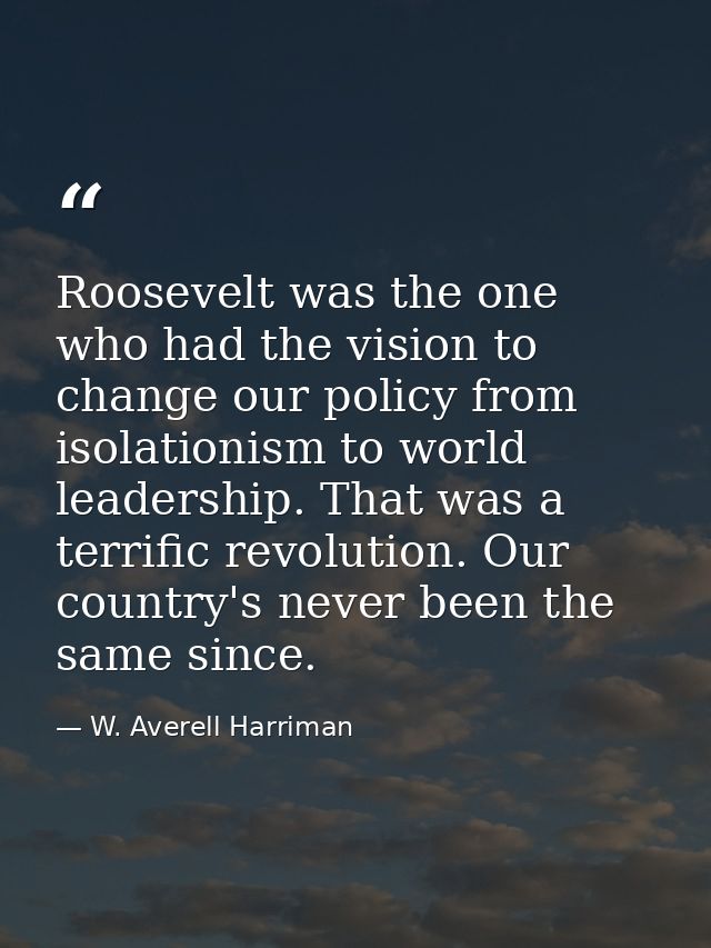 Roosevelt was the one who had the vision to change our policy from isolationism to world leadership. That was a terrific — W. Averell Harriman