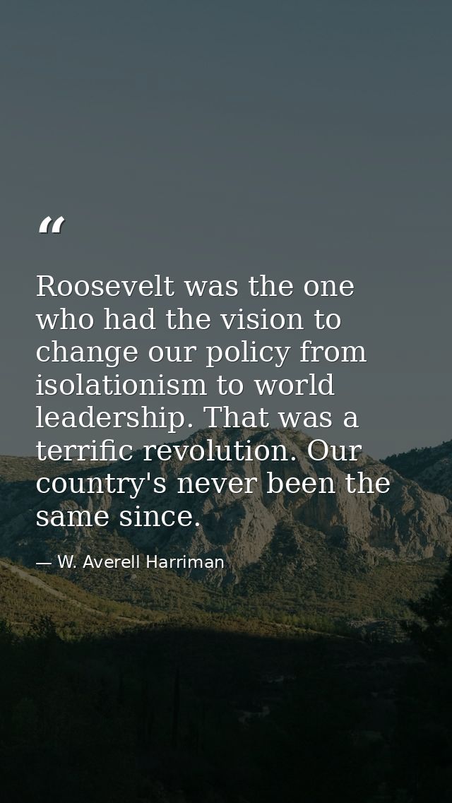 Roosevelt was the one who had the vision to change our policy from isolationism to world leadership. That was a terrific — W. Averell Harriman
