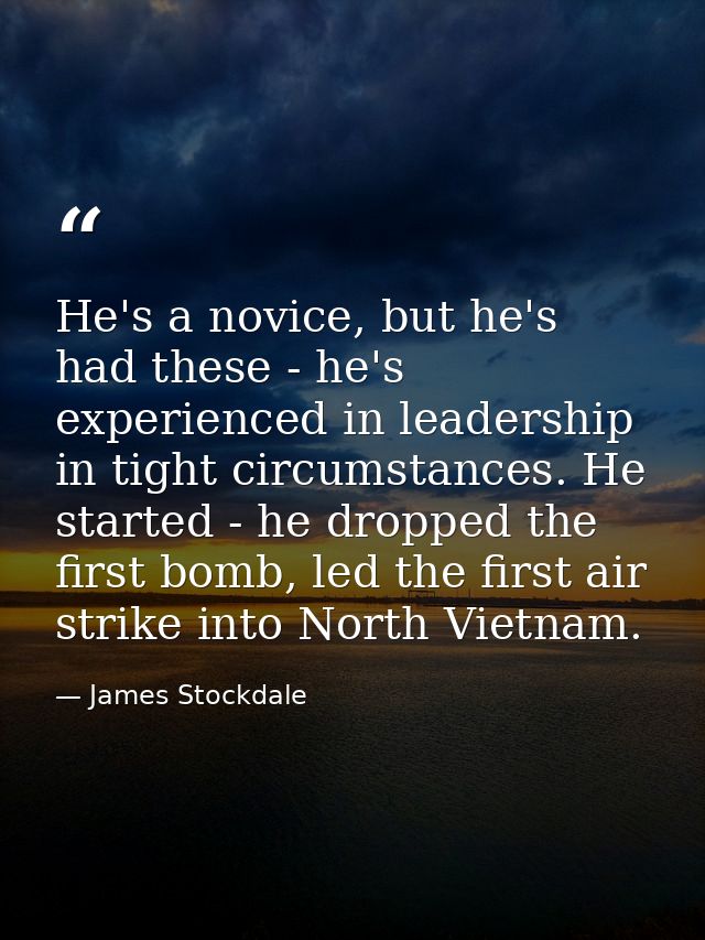 He's a novice, but he's had these - he's experienced in leadership in tight circumstances. He started - he dropped the f — James Stockdale