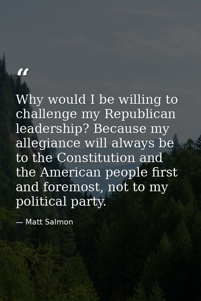 Why would I be willing to challenge my Republican leadership? Because my allegiance will always be to the Constitution a — Matt Salmon