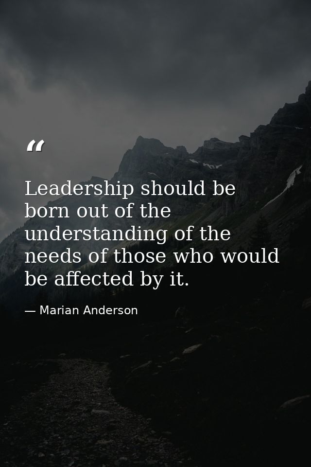 Leadership should be born out of the understanding of the needs of those who would be affected by it. — Marian Anderson