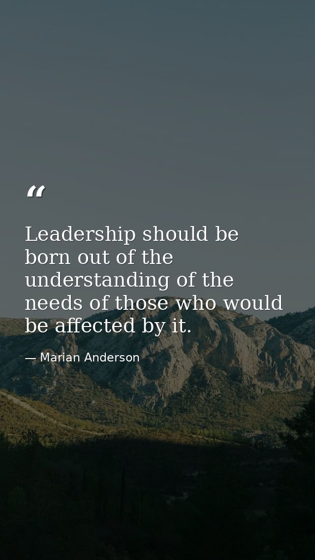 Leadership should be born out of the understanding of the needs of those who would be affected by it. — Marian Anderson