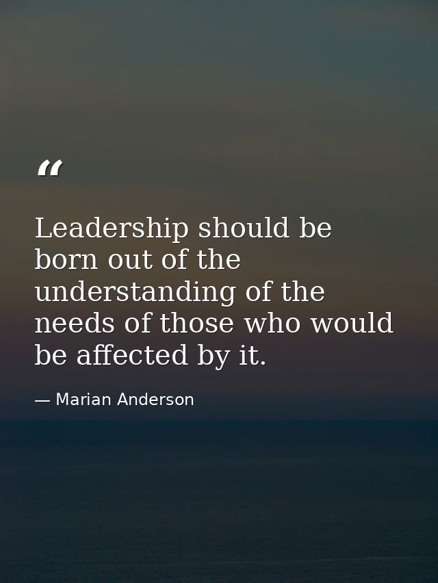 Leadership should be born out of the understanding of the needs of those who would be affected by it. — Marian Anderson