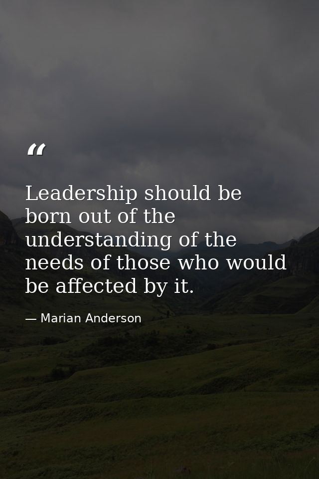 Leadership should be born out of the understanding of the needs of those who would be affected by it. — Marian Anderson