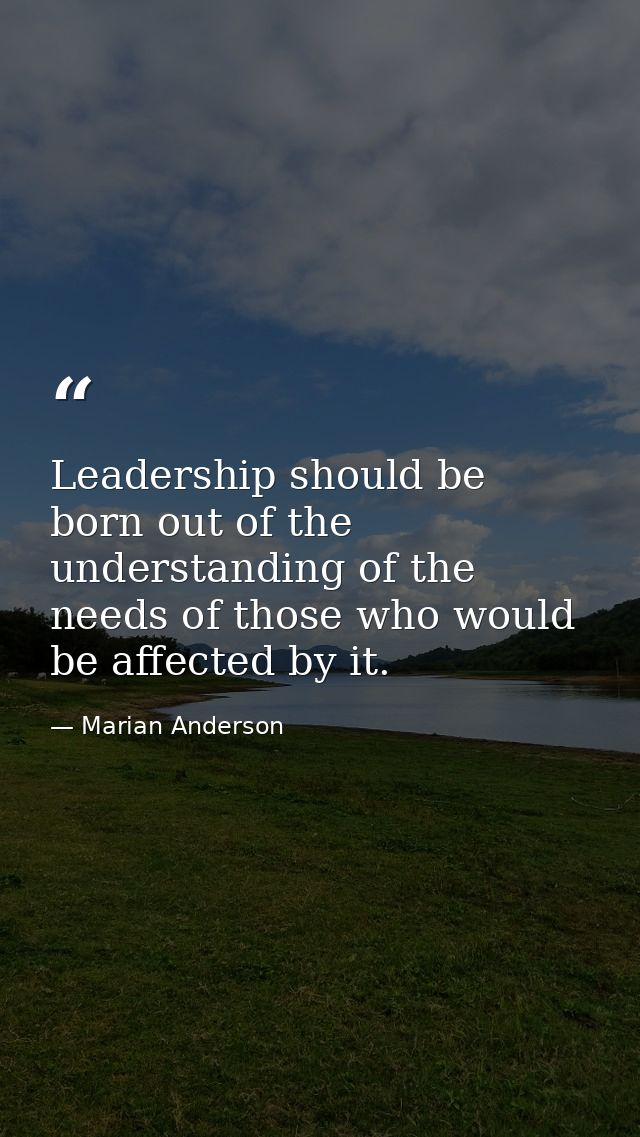 Leadership should be born out of the understanding of the needs of those who would be affected by it. — Marian Anderson