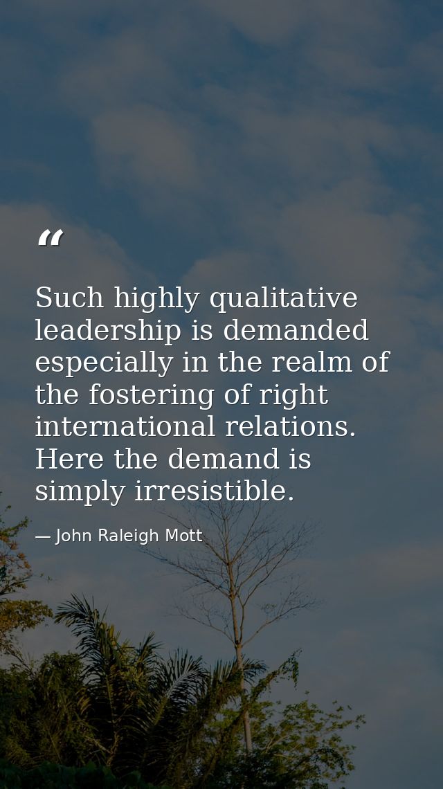 Such highly qualitative leadership is demanded especially in the realm of the fostering of right international relations — John Raleigh Mott