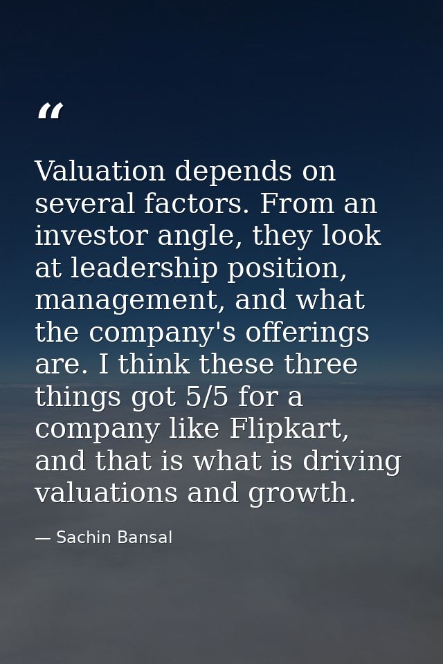 Valuation depends on several factors. From an investor angle, they look at leadership position, management, and what the — Sachin Bansal