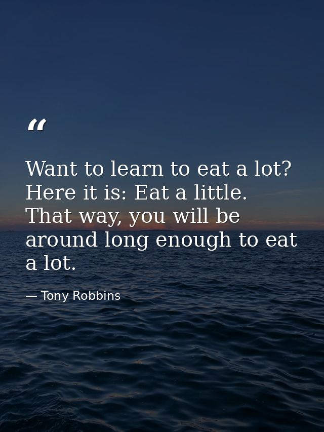 Want to learn to eat a lot? Here it is: Eat a little. That way, you will be around long enough to eat a lot. — Tony Robbins
