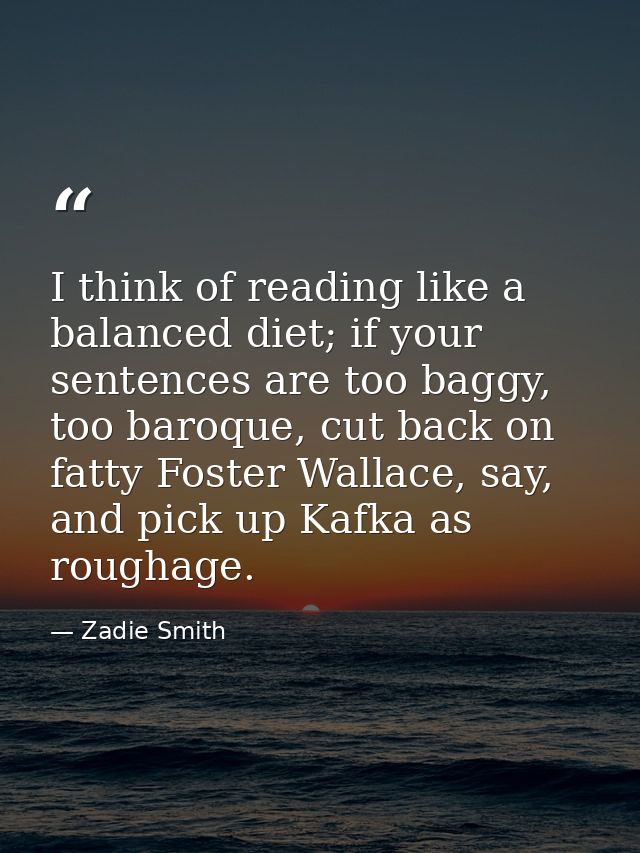 I think of reading like a balanced diet; if your sentences are too baggy, too baroque, cut back on fatty Foster Wallace, — Zadie Smith