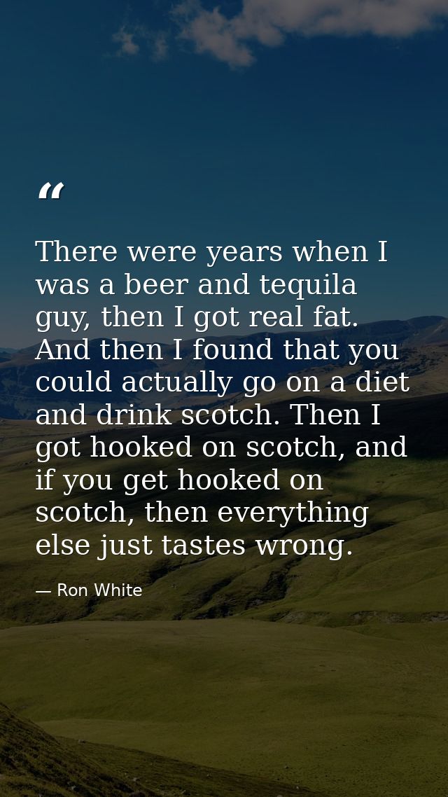 There were years when I was a beer and tequila guy, then I got real fat. And then I found that you could actually go on  — Ron White