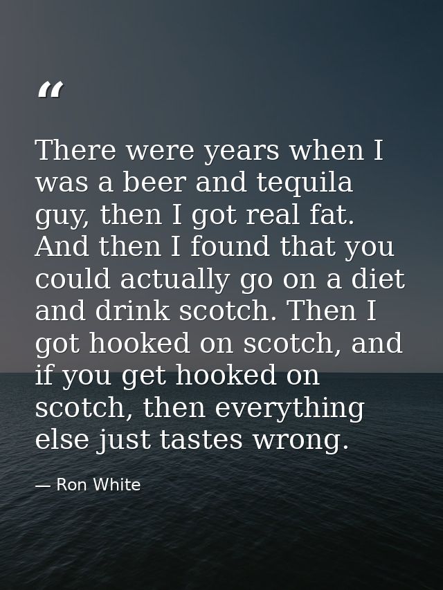 There were years when I was a beer and tequila guy, then I got real fat. And then I found that you could actually go on  — Ron White