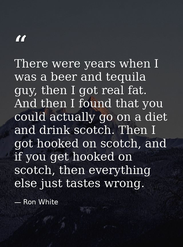 There were years when I was a beer and tequila guy, then I got real fat. And then I found that you could actually go on  — Ron White
