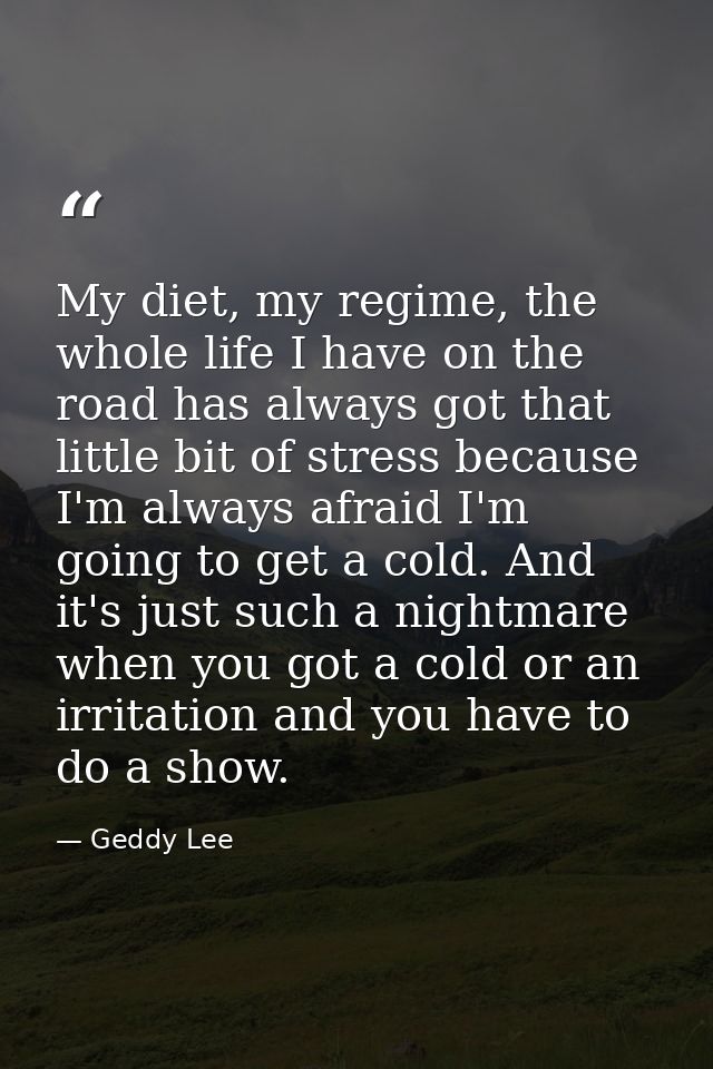 My diet, my regime, the whole life I have on the road has always got that little bit of stress because I'm always afraid — Geddy Lee