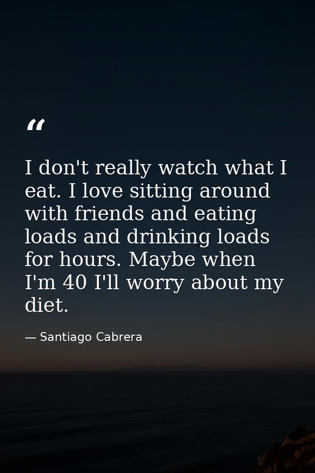 I don't really watch what I eat. I love sitting around with friends and eating loads and drinking loads for hours. Maybe — Santiago Cabrera