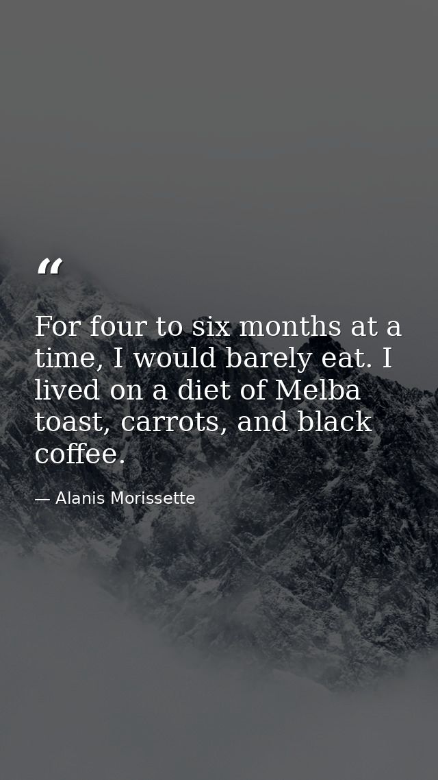 For four to six months at a time, I would barely eat. I lived on a diet of Melba toast, carrots, and black coffee. — Alanis Morissette