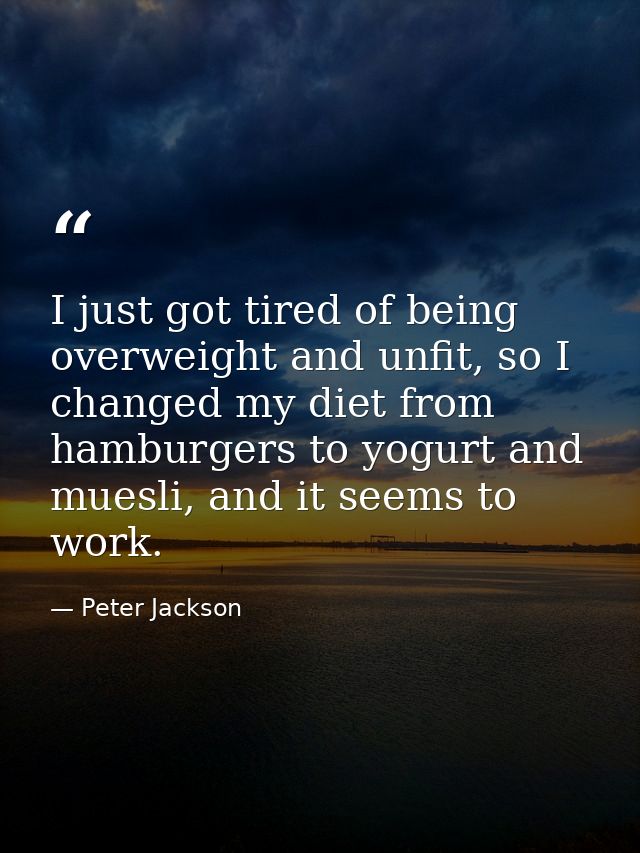 I just got tired of being overweight and unfit, so I changed my diet from hamburgers to yogurt and muesli, and it seems  — Peter Jackson