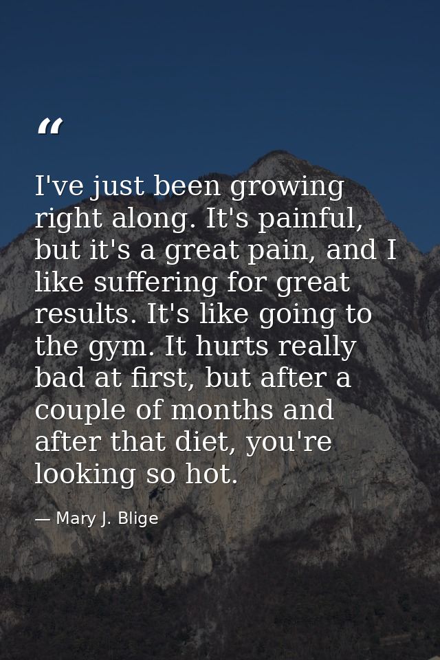 I've just been growing right along. It's painful, but it's a great pain, and I like suffering for great results. It's li — Mary J. Blige