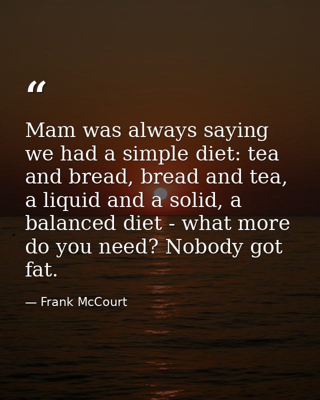 Mam was always saying we had a simple diet: tea and bread, bread and tea, a liquid and a solid, a balanced diet - what m — Frank McCourt