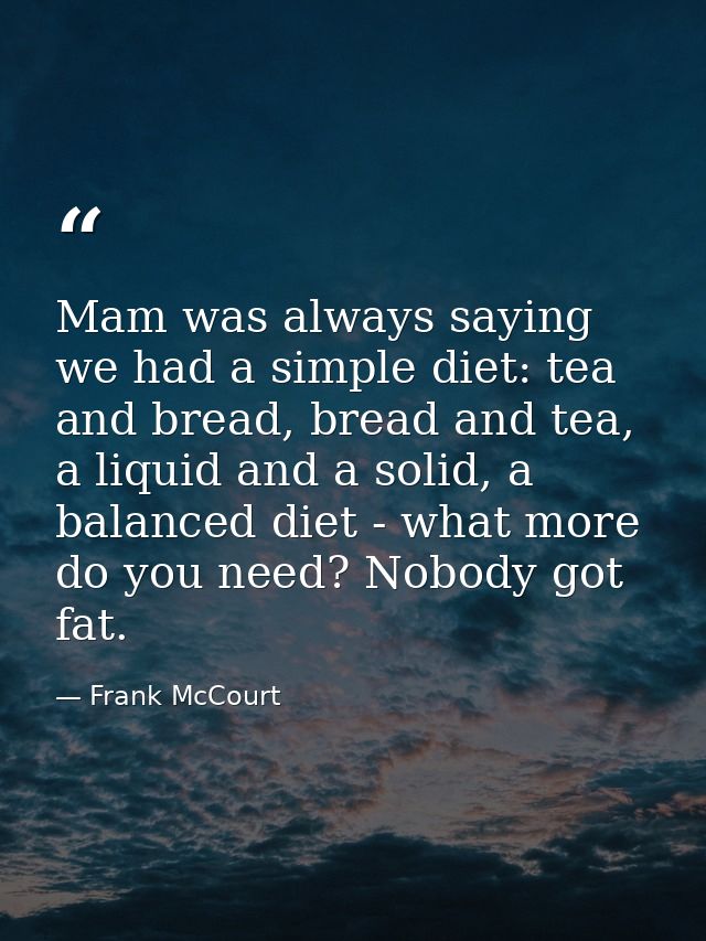 Mam was always saying we had a simple diet: tea and bread, bread and tea, a liquid and a solid, a balanced diet - what m — Frank McCourt