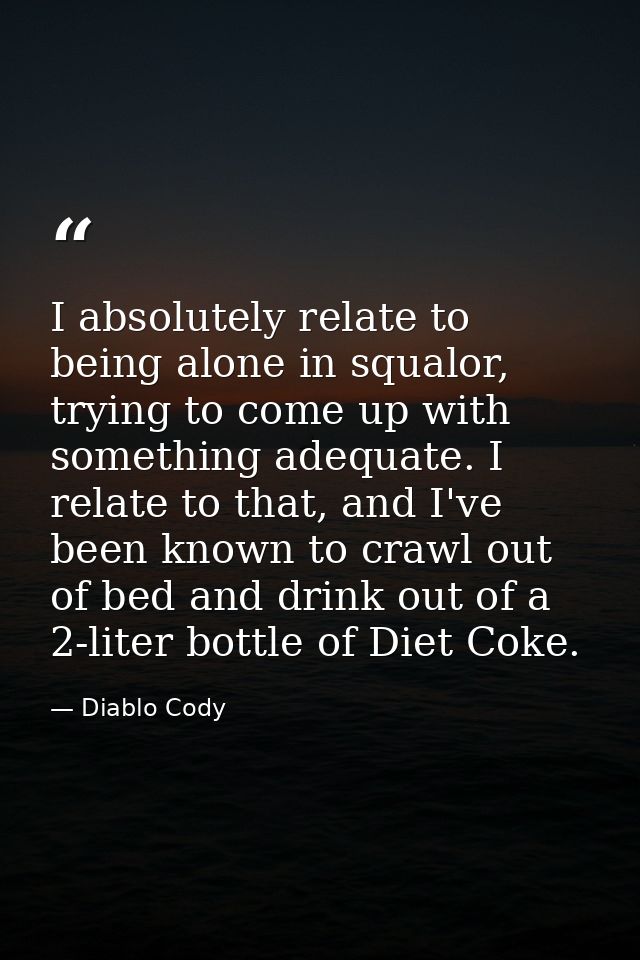 I absolutely relate to being alone in squalor, trying to come up with something adequate. I relate to that, and I've bee — Diablo Cody