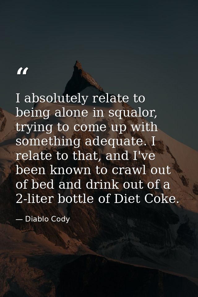 I absolutely relate to being alone in squalor, trying to come up with something adequate. I relate to that, and I've bee — Diablo Cody