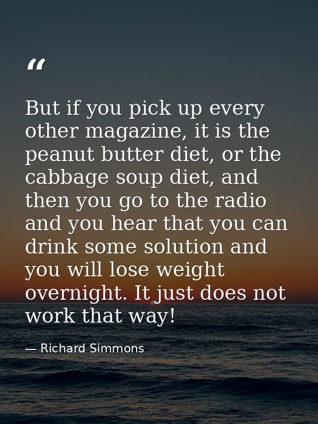But if you pick up every other magazine, it is the peanut butter diet, or the cabbage soup diet, and then you go to the  — Richard Simmons