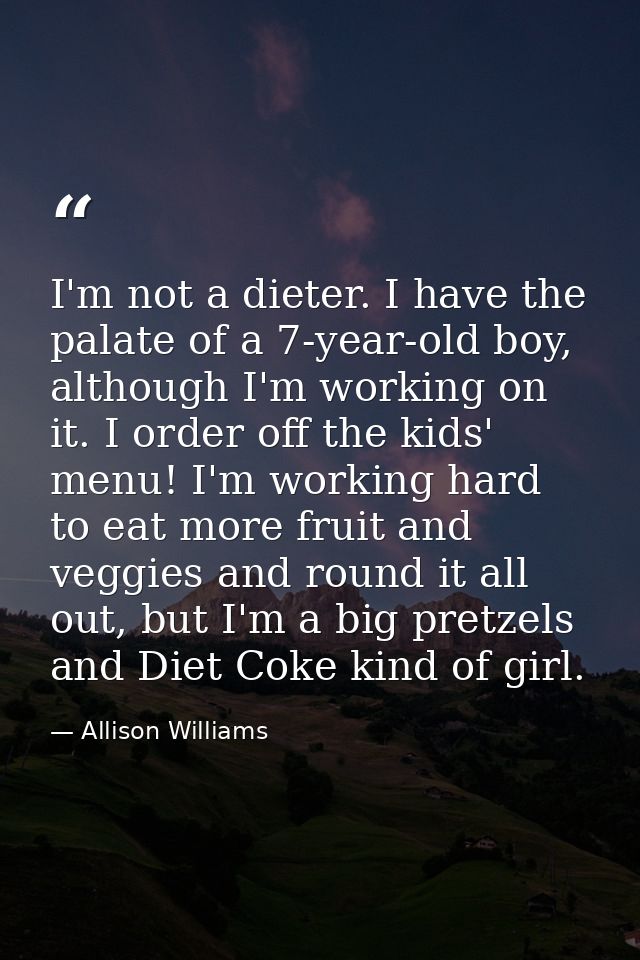 I'm not a dieter. I have the palate of a 7-year-old boy, although I'm working on it. I order off the kids' menu! I'm wor — Allison Williams