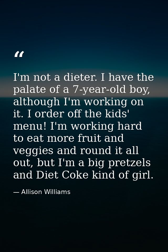 I'm not a dieter. I have the palate of a 7-year-old boy, although I'm working on it. I order off the kids' menu! I'm wor — Allison Williams