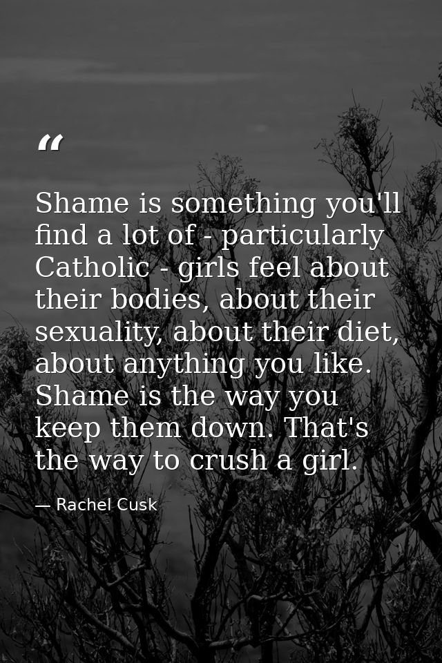 Shame is something you'll find a lot of - particularly Catholic - girls feel about their bodies, about their sexuality,  — Rachel Cusk