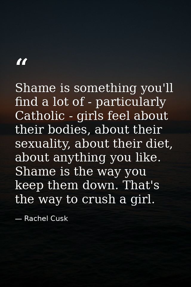 Shame is something you'll find a lot of - particularly Catholic - girls feel about their bodies, about their sexuality,  — Rachel Cusk