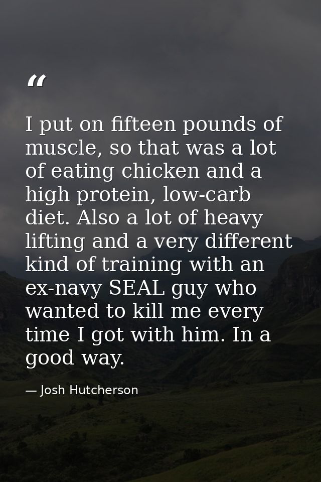 I put on fifteen pounds of muscle, so that was a lot of eating chicken and a high protein, low-carb diet. Also a lot of  — Josh Hutcherson