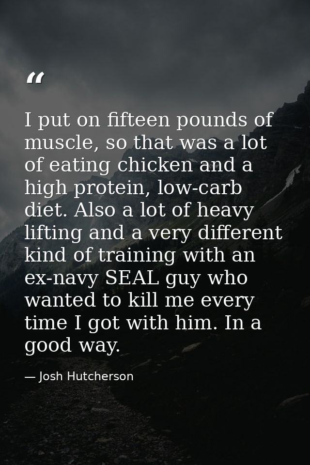 I put on fifteen pounds of muscle, so that was a lot of eating chicken and a high protein, low-carb diet. Also a lot of  — Josh Hutcherson