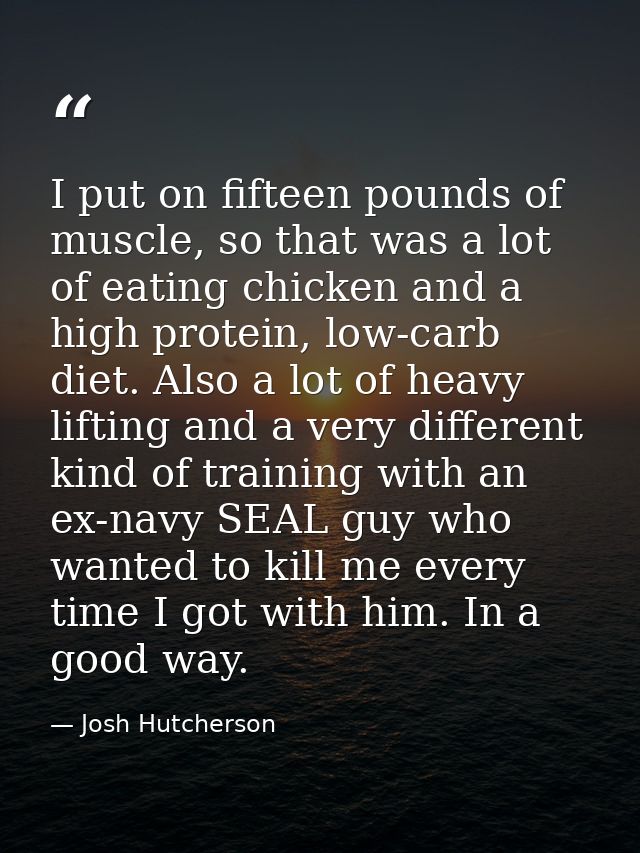 I put on fifteen pounds of muscle, so that was a lot of eating chicken and a high protein, low-carb diet. Also a lot of  — Josh Hutcherson