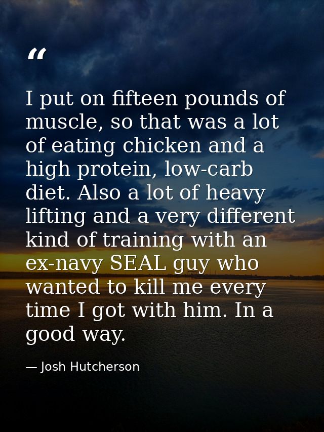I put on fifteen pounds of muscle, so that was a lot of eating chicken and a high protein, low-carb diet. Also a lot of  — Josh Hutcherson