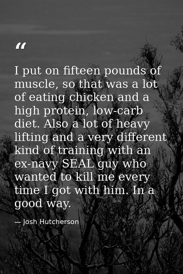 I put on fifteen pounds of muscle, so that was a lot of eating chicken and a high protein, low-carb diet. Also a lot of  — Josh Hutcherson