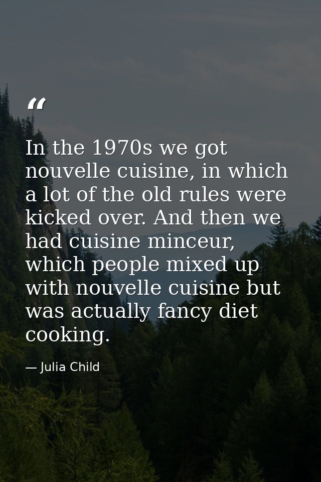 In the 1970s we got nouvelle cuisine, in which a lot of the old rules were kicked over. And then we had cuisine minceur, — Julia Child