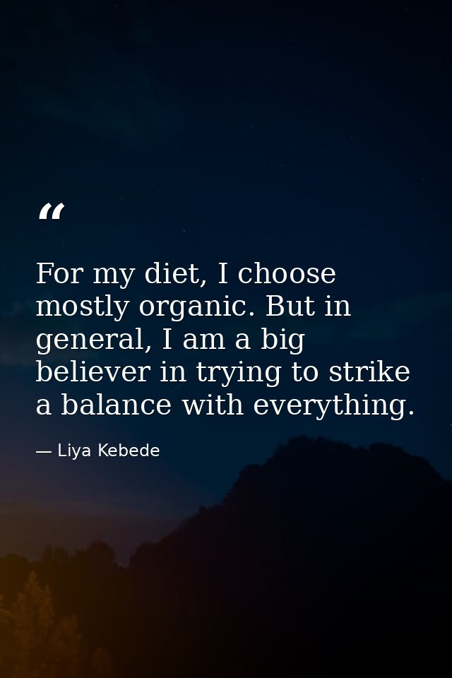 For my diet, I choose mostly organic. But in general, I am a big believer in trying to strike a balance with everything. — Liya Kebede