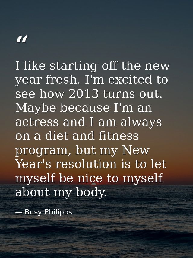 I like starting off the new year fresh. I'm excited to see how 2013 turns out. Maybe because I'm an actress and I am alw — Busy Philipps