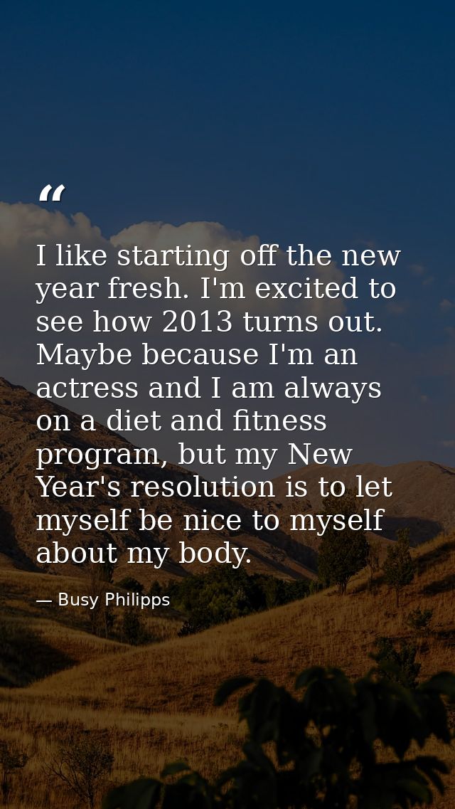 I like starting off the new year fresh. I'm excited to see how 2013 turns out. Maybe because I'm an actress and I am alw — Busy Philipps