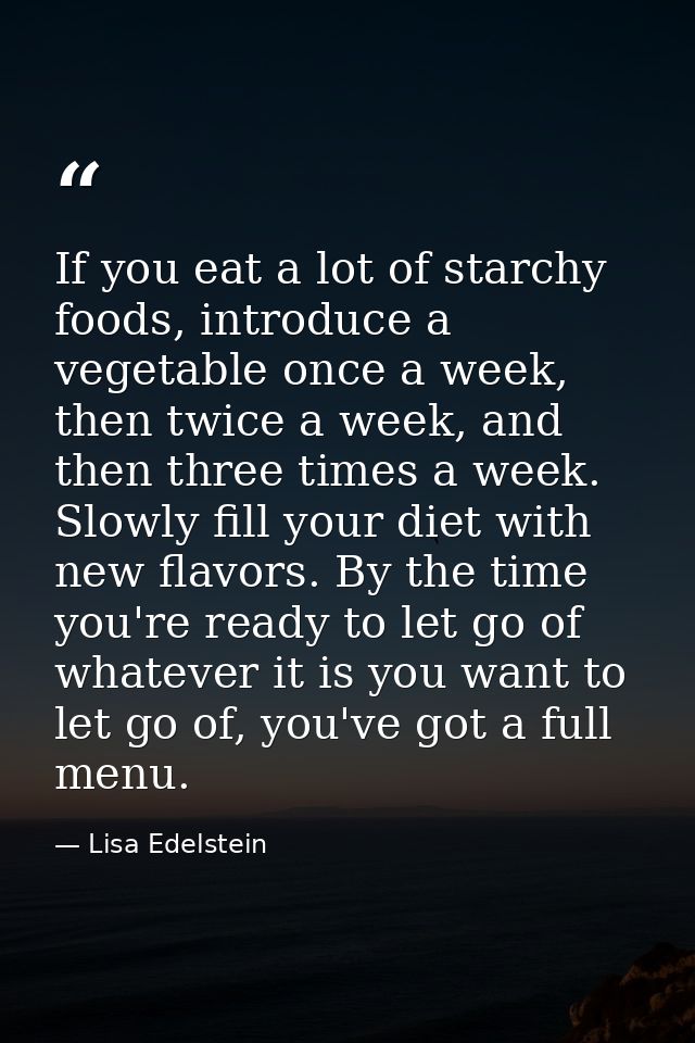 If you eat a lot of starchy foods, introduce a vegetable once a week, then twice a week, and then three times a week. Sl — Lisa Edelstein