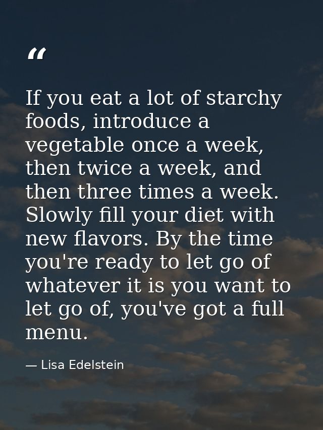 If you eat a lot of starchy foods, introduce a vegetable once a week, then twice a week, and then three times a week. Sl — Lisa Edelstein