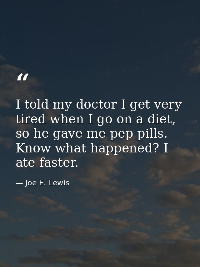 I told my doctor I get very tired when I go on a diet, so he gave me pep pills. Know what happened? I ate faster. — Joe E. Lewis