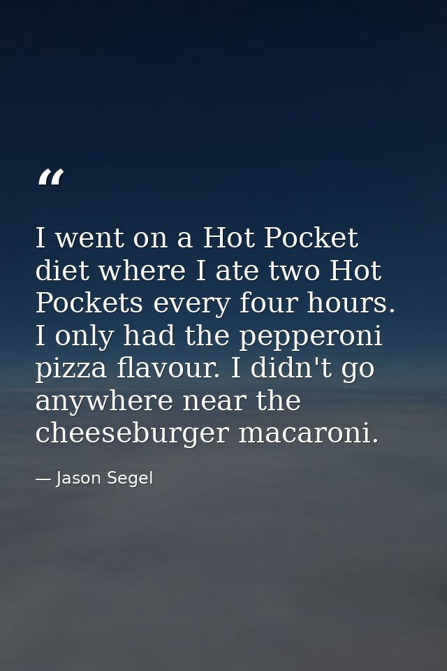 I went on a Hot Pocket diet where I ate two Hot Pockets every four hours. I only had the pepperoni pizza flavour. I didn — Jason Segel