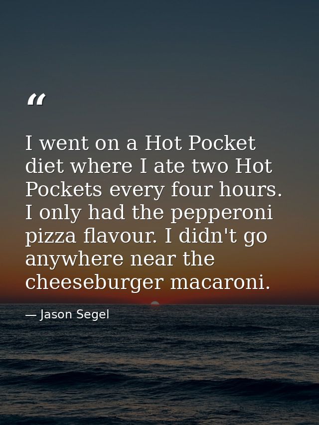 I went on a Hot Pocket diet where I ate two Hot Pockets every four hours. I only had the pepperoni pizza flavour. I didn — Jason Segel