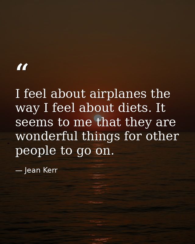 I feel about airplanes the way I feel about diets. It seems to me that they are wonderful things for other people to go  — Jean Kerr