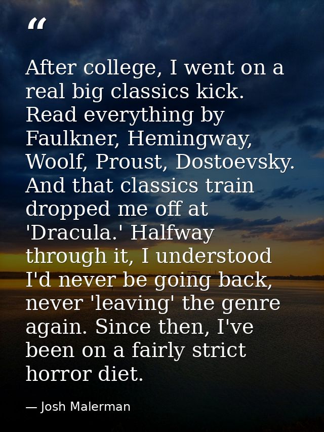 After college, I went on a real big classics kick. Read everything by Faulkner, Hemingway, Woolf, Proust, Dostoevsky. An — Josh Malerman