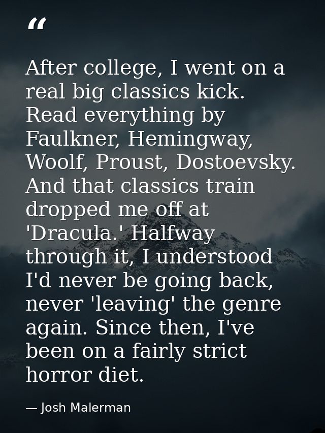 After college, I went on a real big classics kick. Read everything by Faulkner, Hemingway, Woolf, Proust, Dostoevsky. An — Josh Malerman