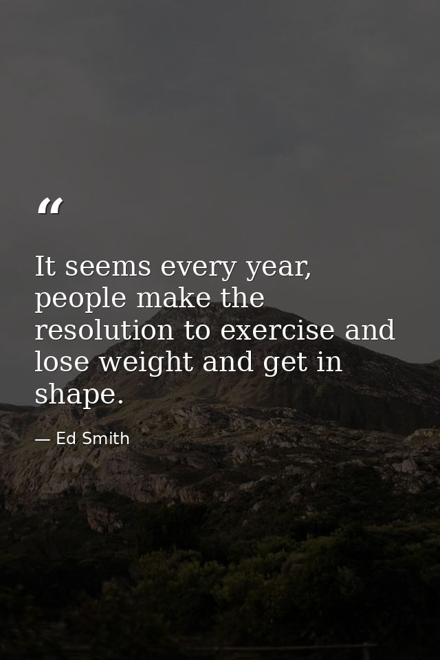 It seems every year, people make the resolution to exercise and lose weight and get in shape. — Ed Smith