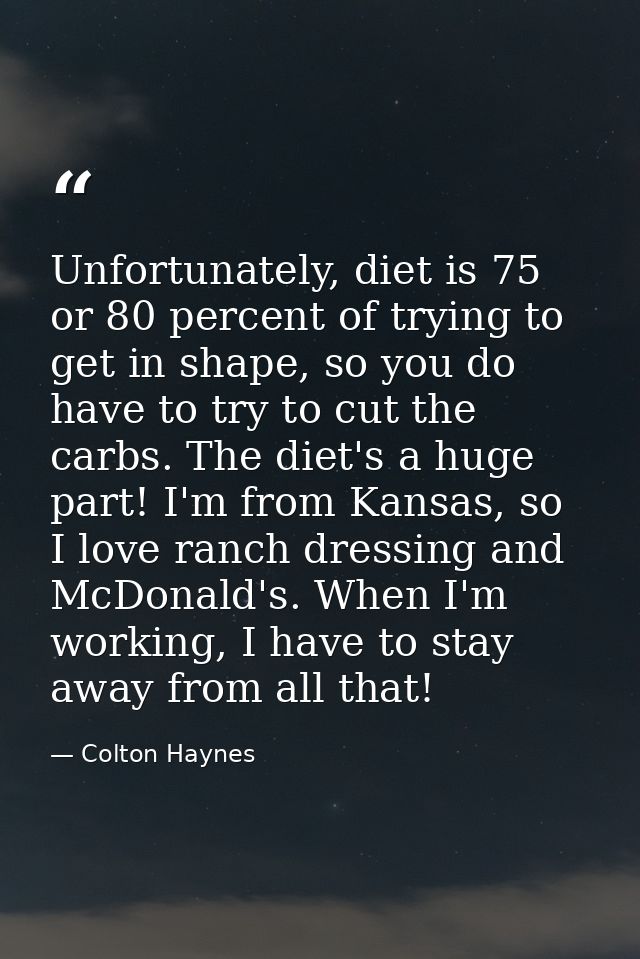 Unfortunately, diet is 75 or 80 percent of trying to get in shape, so you do have to try to cut the carbs. The diet's a  — Colton Haynes