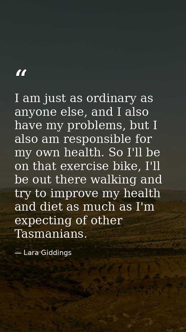 I am just as ordinary as anyone else, and I also have my problems, but I also am responsible for my own health. So I'll  — Lara Giddings
